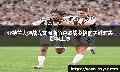 亚特兰大迎战尤文图斯争夺欧战资格的关键对决即将上演
