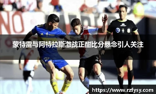 蒙特雷与阿特拉斯激战正酣比分悬念引人关注