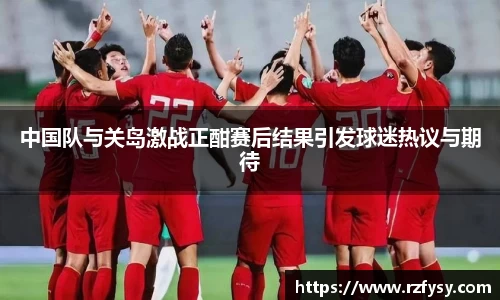 中国队与关岛激战正酣赛后结果引发球迷热议与期待